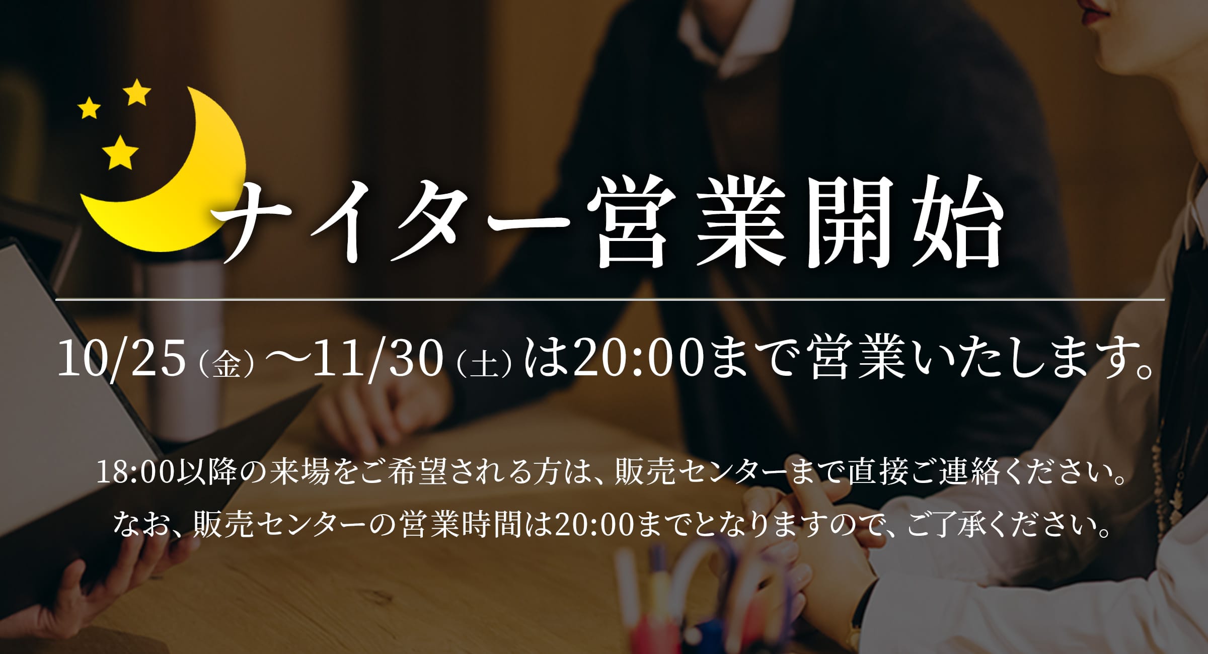 ・ナイター営業開始・10/25（金）～11/30（土）は20:00まで営業いたします。・注釈：18:00以降の来場をご希望される方は、販売センターまで直接ご連絡ください。なお、販売センターの営業時間は20:00までとなりますので、ご了承ください。